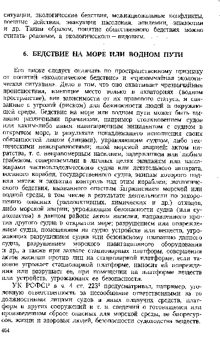 Его также следует отличать по пространственному признаку от понятий «экологическое бедствие» и «чрезвычайная экологическая ситуация». Дело в том, что оно охватывает чрезвычайные происшествия, имеющие место только в акваториях (водном пространстве), вне зависимости от их правового статуса, и связанные с угрозой (риском) для безопасности людей и окружающей среды. Бедствие на море или водном пути может быть вызвано различными причинами, например столкновением судов или каким-либо иным навигационным инцидентом с судном в открытом море, в результате ненадлежащего исполнения своих обязанностей лицом (лицами), управляющим судном, либо техническими неисправностями; иной морской аварией; актом пиратства, т. е. неправомерным насилием, задержанием или любым грабежом, совершаемыми в личных целях экипажем или пассажирами частновладельческого судна или летательного аппарата, военного корабля, государственного судна, экипаж которого поднял мятеж и захватил контроль над этим кораблем; экологического бедствия, вызванного опасным загрязнением морской или водной среды, в том числе в результате деятельности по захоронению опасных (радиоактивных, химических и др.) отходов, либо морской аварии; угрожающим безопасности судна (или судоходства) в данном районе актом насилия, направленного против другого судна в открытом море; разрушением или повреждением судна, помещением на судно устройств или веществ, угрожающих разрушением судна или безопасному плаванию данного судна, разрушением морского навигационного оборудования и др., а также при захвате стационарных платформ, совершении актов насилия против лиц на стационарной платформе, если таковое угрожает стационарной платформе, наносит ей повреждения или разрушает ее, при помещении на платформе веществ или устройств, угрожающих ее безопасности.