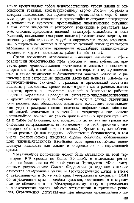 Среди временных ограничений, имеющих значение в сфере реализации экологических прав граждан и иных субъектов, предусмотрено приостановление деятельности опасных производств и организаций, в которых используются взрывчатые, радиоактивные, а также химически и биологически опасные вещества; ограничение или запрещение продажи ядовитых веществ; изъятие (в исключительных случаях) у граждан и организаций ядовитых веществ, у последних, кроме того,— взрывчатых и радиоактивных веществ; временное отселение жителей в безопасные районы; введение карантина, проведение санитарно-эпидемиологических и других мероприятий; выдворение граждан в случае нарушения ими режима или объявления карантина вследствие возникновения угрозы распространения опасных инфекционных заболеваний людей, животных и растений на территории, где введено чрезвычайное положение (здесь дополнительно предусматривается и такое ограничение, как задержание до истечения сроков наблюдения за гражданами, выдворенными по этой причине с территории, объявленной под карантином). Кроме того, для обеспечения режима (и как подцель — обеспечение безопасности, в том числе экологической) вводится охрана объектов, обеспечивающих жизнедеятельность населения или представляющих повышенную опасность для жизни и здоровья людей, окружающей среды.