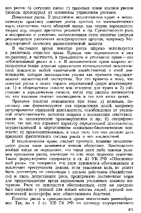 В экологическом праве, следует признать, понятие экологического риска чаще заменяется иными оборотами. Законодатель вообще нигде не определяет, что такое риск либо каковы условия признания риска, имеющие то или иное правовое значение. Такие формулировки содержатся в ст. 41 УК РФ «Обоснованный риск», где говорится, что риск признается обоснованным и исключает преступность деяния, если указанная цель не может быть достигнута не связанным с риском действием (бездействием) и лицо, допустившее риск, предприняло достаточные меры для предотвращения вреда охраняемым уголовным законом интересам. Риск не признается обоснованным, если он заведомо был сопряжен с угрозой для жизни многих людей, угрозой экологической катастрофы или общественного бедствия.