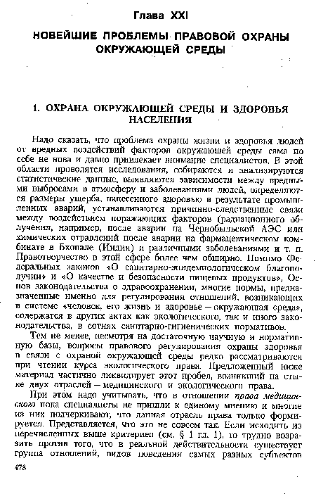 Надо сказать, что проблема охраны жизни и здоровья людей от вредных воздействий факторов окружающей среды сама по себе не нова и давно привлекает внимание специалистов. В этой области проводятся исследования, собираются и анализируются статистические данные, выявляются зависимости между вредными выбросами в атмосферу и заболеваниями людей, определяются размеры ущерба, нанесенного здоровью в результате промышленных аварий, устанавливаются причинно-следственные связи между воздействием поражающих факторов (радиационного облучения, например, после аварии на Чернобыльской АЭС или химических отравлений после аварии на фармацевтическом комбинате в Бхопале (Индия) и различными заболеваниями и т. п. Правотворчество в этой сфере более чем обширно. Помимо Федеральных законов «О санитарно-эпидемиологическом благополучии» и «О качестве и безопасности пищевых продуктов», Основ законодательства о здравоохранении, многие нормы, предназначенные именно для регулирования отношений, возникающих в системе «человек, его жизнь и здоровье — окружающая среда», содержатся в других актах как экологического, так и иного законодательства, в сотнях санитарно-гигиенических нормативов.