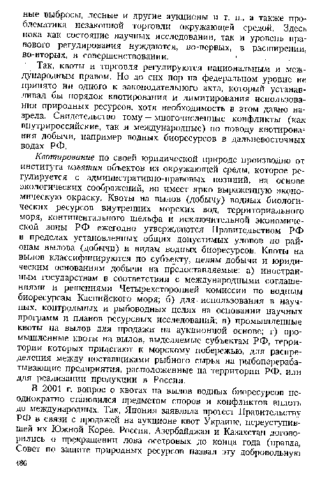 Квотирование по своей юридической природе производно от института изъятия объектов из окружающей среды, которое регулируется с административно-правовых позиций, на основе экологических соображений, но имеет ярко выраженную экономическую окраску. Квоты на вылов (добычу) водных биологических ресурсов внутренних морских вод, территориального моря, континентального шельфа и исключительной экономической зоны РФ ежегодно утверждаются Правительством РФ в пределах установленных общих допустимых уловов по районам вылова (добычи) и видам водных биоресурсов. Квоты на вылов классифицируются по субъекту, целям добычи и юридическим основаниям добычи на предоставляемые: а) иностранным государствам в соответствии с международными соглашениями и решениями Четырехсторонней комиссии по водным биоресурсам Каспийского моря; б) для использования в научных, контрольных и рыбоводных целях на основании научных программ и планов ресурсных исследований; в) промышленные квоты на вылов для продажи на аукционной основе; г) промышленные квоты на вылов, выделяемые субъектам РФ, территории которых прилегают к морскому побережью, для распределения между поставщиками рыбного сырья на рыбоперерабатывающие предприятия, расположенные на территории РФ, или для реализации продукции в России.