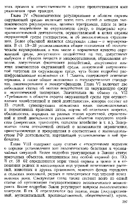 Глава IV «Экономическое регулирование в области охраны окружающей среды» включает всего пять статей о методах экономического регулирования, целевых программах, плате за негативное воздействие на окружающую среду, о поддержке предпринимательской деятельности, осуществляемой в целях охраны окружающей среды государством, и об экологическом страховании. Более объемной является следующая глава — о нормировании. В ст. 19—28 устанавливаются общие положения об экологическом нормировании, в том числе о нормативах качества окружающей среды, допустимого воздействия на нее, допустимых выбросов и сбросов веществ и микроорганизмов, образования отходов, допустимых физических воздействий, допустимого изъятия компонентов окружающей среды, допустимой антропогенной нагрузки на окружающую среду, чуть более подробно расшифровывающие положения ст. 1 Закона, содержащей основные термины, а также общие положения о государственных стандартах, лицензировании и экосертификации. Глава VI включает две небольшие статьи об оценке воздействия на окружающую среду и экологической экспертизе. Значительна по объему гл. VII «Требования в области охраны окружающей среды при осуществлении хозяйственной и иной деятельности», которая состоит из 23 статей, суммирующих положения иных законодательных и нормативных правовых актов, нормы об отдельных запретах, обязанностях, порядках на разных этапах проектной, строительной и иной деятельности различных объектов народного хозяйства (энергетики, транспорте, сельском хозяйстве и т. п.). Завершается глава отсылочной статьей о возможности ограничения, приостановления и прекращения в соответствии с законодательством РФ деятельности, нарушающей установленные в ней требования.