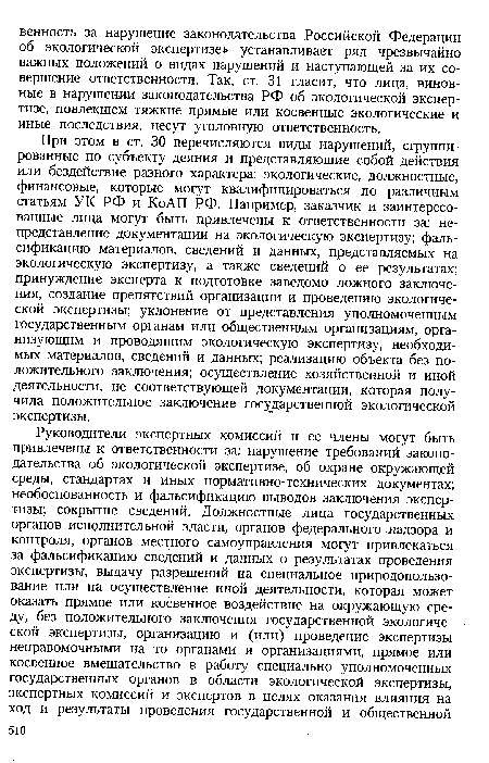 При этом в ст. 30 перечисляются виды нарушений, сгруппированные по субъекту деяния и представляющие собой действия или бездействие разного характера: экологические, должностные, финансовые, которые могут квалифицироваться по различным статьям УК РФ и КоАП РФ. Например, заказчик и заинтересованные лица могут быть привлечены к ответственности за: непредставление документации на экологическую экспертизу; фальсификацию материалов, сведений и данных, представляемых на экологическую экспертизу, а также сведений о ее результатах; принуждение эксперта к подготовке заведомо ложного заключения, создание препятствий организации и проведению экологической экспертизы; уклонение от представления уполномоченным государственным органам или общественным организациям, организующим и проводящим экологическую экспертизу, необходимых материалов, сведений и данных; реализацию объекта без положительного заключения; осуществление хозяйственной и иной деятельности, не соответствующей документации, которая получила положительное заключение государственной экологической экспертизы.