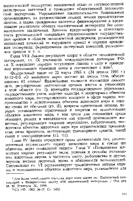 Федеральный закон от 22 марта 1995 г. (24 апреля 1995 г.) № 52-ФЗ «О животном мире» состоит из десяти глав, объединяющих 61 статью2. Важнейшими являются положения данного акта, регулирующие полномочия органов власти и управления в этой области (гл. I), принципы государственного управления, государственного учета, ведения кадастра и мониторинга объектов животного мира, государственного контроля в сфере охраны, воспроизводства и использования объектов животного мира и охраны среды их обитания (гл. II), вопросы организации охраны, порядок установления ограничений и запретов на использование объектов животного мира, в том числе для сохранения среды обитания, редких и находящихся под угрозой исчезновения животных, регулирования вопросов переселения, гибридизации, численности объектов животного мира при осуществлении производства, иных процессов, эксплуатации транспортных средств, линий связи и электропередачи (гл. III).