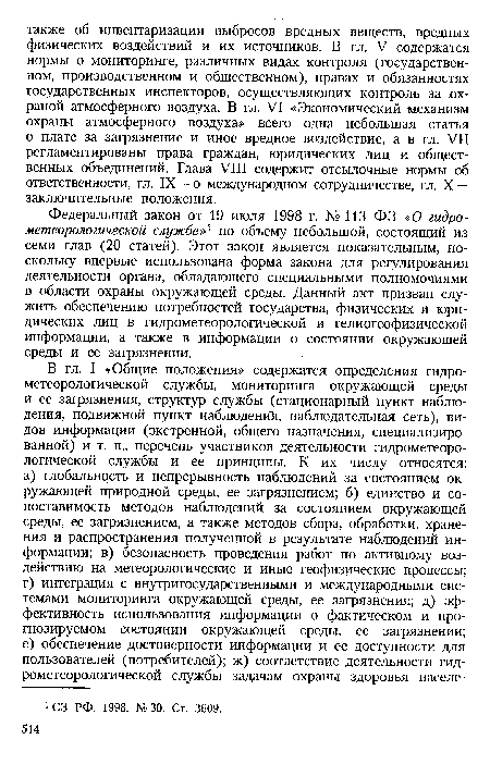 Федеральный закон от 19 июля 1998 г. № 113 ФЗ «О гидрометеорологической службе»1 по объему небольшой, состоящий из семи глав (20 статей). Этот закон является показательным, поскольку впервые использована форма закона для регулирования деятельности органа, обладающего специальными полномочиями в области охраны окружающей среды. Данный акт призван служить обеспечению потребностей государства, физических и юридических лиц в гидрометеорологической и гелиогеофизической информации, а также в информации о состоянии окружающей среды и ее загрязнении.