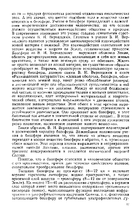 Таким образом, В. И. Вернадский подчеркивает планетарный и космический характер биосферы. Важнейшим положением учения о биосфере является то, что атомы из живого вещества переходят в косное вещество биосферы и обратно, т. е. происходит обмен веществ. Этот переход атомов выражается в непрекращаю-щемся никогда дыхании, питании, размножении, причем эти процессы поддерживаются и создаются космической энергией Солнца.