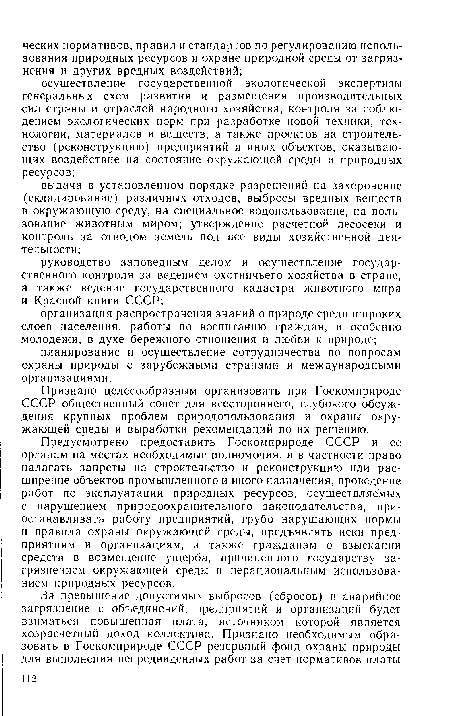 Предусмотрено предоставить Госкомприроде СССР и ее органам на местах необходимые полномочия, и в частности право налагать запреты на строительство и реконструкцию или расширение объектов промышленного и иного назначения, проведение работ по эксплуатации природных ресурсов, осуществляемых с нарушением природоохранительного законодательства, приостанавливать работу предприятий, грубо нарушающих нормы и правила охраны окружающей среды, предъявлять иски предприятиям и организациям, а также гражданам о взыскании средств в возмещение ущерба, причиненного государству загрязнением окружающей среды и нерациональным использованием природных ресурсов.