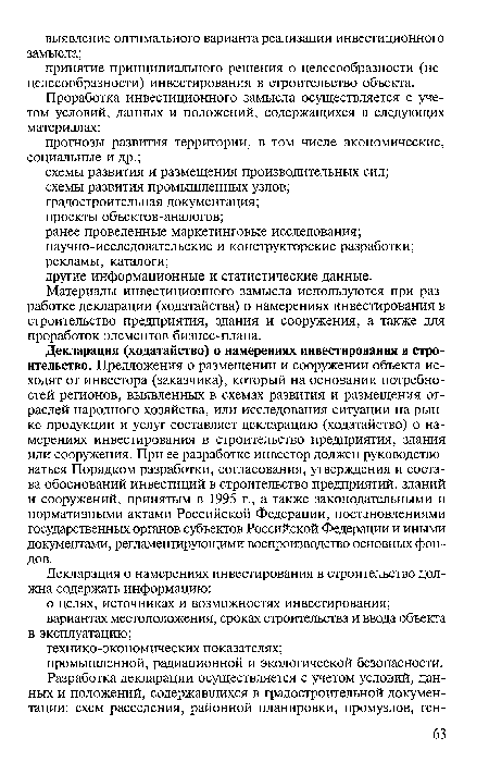 Декларация (ходатайство) о намерениях инвестирования в строительство. Предложения о размещении и сооружении объекта исходят от инвестора (заказчика), который на основании потребностей регионов, выявленных в схемах развития и размещения отраслей народного хозяйства, или исследования ситуации на рынке продукции и услуг составляет декларацию (ходатайство) о намерениях инвестирования в строительство предприятия, здания или сооружения. При ее разработке инвестор должен руководствоваться Порядком разработки, согласования, утверждения и состава обоснований инвестиций в строительство предприятий, зданий и сооружений, принятым в 1995 г., а также законодательными и нормативными актами Российской Федерации, постановлениями государственных органов субъектов Российской Федерации и иными документами, регламентирующими воспроизводство основных фондов.