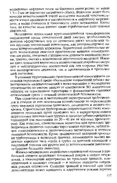 При строительстве и эксплуатации магистральных трубопроводов и отводов от них основными воздействиями на окружающую среду являются нарушения грунтового, почвенного и лесного покровов. Строительство трубопровода сопровождается также изменениями дренажных путей грунтовых вод и перераспределением загрязненных токсикантами грунтов в пределах урбанизированных территорий (на расстоянии до 20 — 40 км от крупных промцент-ров). Как известно, ответственным моментом при прокладке трубопроводов являются переходы через водные преграды, организация технологического и экологического мониторинга и вопросы пожарной безопасности. Кроме традиционной дюкерной прокладки трубопровода в подводной траншее, применяются высоко надежные переходы типа «труба в трубе» со щитовой проходкой и подземный переход под руслом рек (с использованием наклонного бурения большого диаметра).