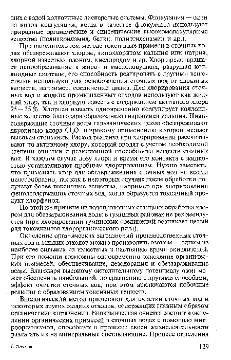 При окислительном методе токсичные примеси в сточных водах обезвреживают хлором, гипохлоритом кальция или натрия, хлорной известью, озоном, кислородом и др. Хлор предотвращает пенообразование в жиро- и маслоловушках, разрушая коллоидные системы; его способность реагировать с другими веществами используют для освобождения сточных вод от ядовитых веществ, например, соединений циана. Для хлорирования сточных вод и жидких промышленных отходов используют как жидкий хлор, так и хлорную известь с содержанием активного хлора 25 — 35 %. Хлорная известь одновременно коагулирует коллоидные вещества благодаря образованию гидроокиси кальция. Циансодержащие сточные воды гальванических цехов обезвреживают двуокисью хлора С130, широкому применению которой мешает высокая стоимость. Расход реагента при хлорировании рассчитывают по активному хлору, который вводят с учетом необходимой степени очистки и реакционной способности веществ сточных вод. В каждом случае дозу хлора и время его контакта с жидкостью устанавливают пробным хлорированием. Нужно заметить, что применять хлор для обезвреживания сточных вод не всегда целесообразно, так как в некоторых случаях после обработки получают более токсичные вещества, например при хлорировании фенолсодержащих сточных вод, когда образуется токсичный продукт хлорфенол.