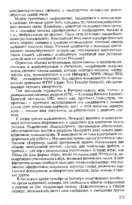 С точки зрения пользователя, Интернет является и неиссякаемым источником информации, и средством для контактов между людьми. Разработано общедоступное программное обеспечение, обеспечивающее доступ к ресурсам Интернета даже совсем неискушенным пользователям. В зависимости от типа получаемой информации для работы с Интернетом применяются различные программы. Например, одной программой можно пользоваться для обмена электронной почтой, другой, для получения файлов, а третьей — для игр с несколькими участниками. В таких играх, как Ultima On Line фирмы Origin, число пользователей Интернета, одновременно участвующих в игре, достигает нескольких тысяч. В сети Интернета можно свободно получить такую информацию, как различные официальные документы, научные статьи, различные картинки и фотоснимки, коммерческую рекламу, базы данных и многое другое.