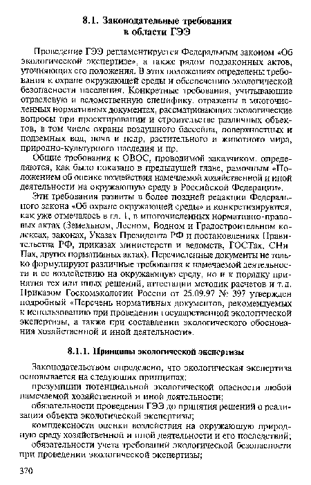 Эти требования развиты в более поздней редакции Федерального закона «Об охране окружающей среды» и конкретизируются, как уже отмечалось в гл. 1, в многочисленных нормативно-правовых актах (Земельном, Лесном, Водном и Градостроительном кодексах, законах, Указах Президента РФ и постановлениях Правительства РФ, приказах министерств и ведомств, ГОСТах, СНи-Пах, других нормативных актах). Перечисленные документы не только формулируют различные требования к намечаемой деятельности и ее воздействию на окружающую среду, но и к порядку принятия тех или иных решений, аттестации методик расчетов и т. д. Приказом Госкомэкологии России от 25.09.97 № 397 утвержден подробный «Перечень нормативных документов, рекомендуемых к использованию при проведении государственной экологической экспертизы, а также при составлении экологического обоснования хозяйственной и иной деятельности».