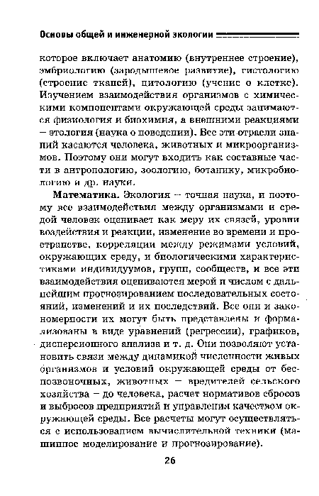 Математика. Экология — точная наука, и поэтому все взаимодействия между организмами и средой человек оценивает как меру их связей, уровни воздействия и реакции, изменение во времени и пространстве, корреляции между режимами условий, окружающих среду, и биологическими характеристиками индивидуумов, групп, сообществ, и все эти взаимодействия оцениваются мерой и числом с дальнейшим прогнозированием последовательных состояний, изменений и их последствий. Все они и закономерности их могут быть представлены и формализованы в виде уравнений (регрессии), графиков, дисперсионного анализа и т. д. Они позволяют установить связи между динамикой численности живых организмов и условий окружающей среды от беспозвоночных, животных — вредителей сельского хозяйства — до человека, расчет нормативов сбросов и выбросов предприятий и управления качеством окружающей среды. Все расчеты могут осуществляться с использованием вычислительной техники (машинное моделирование и прогнозирование).