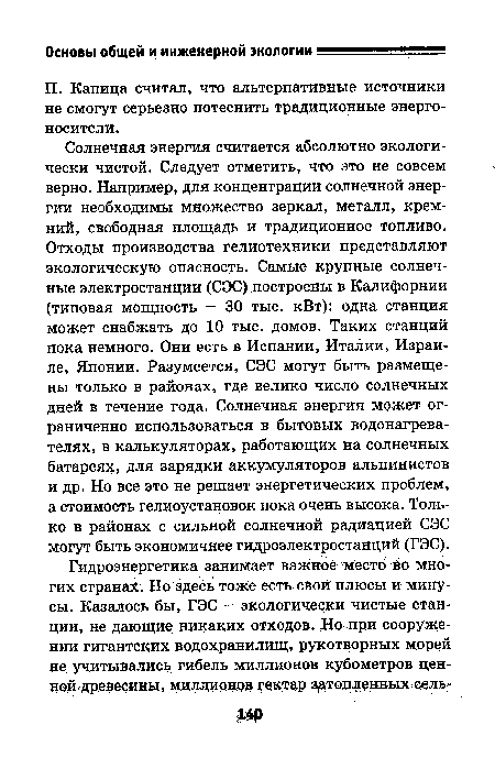 Солнечная энергия считается абсолютно экологически чистой. Следует отметить, что это не совсем верно. Например, для концентрации солнечной энергии необходимы множество зеркал, металл, кремний, свободная площадь и традиционное топливо. Отходы производства гелиотехники представляют экологическую опасность. Самые крупные солнечные электростанции (СЭС) построены в Калифорнии (типовая мощность — 30 тыс. кВт): одна станция может снабжать до 10 тыс. домов. Таких станций пока немного. Они есть в Испании, Италии, Израиле, Японии. Разумеется, СЭС могут быть размещены только в районах, где велико число солнечных дней в течение года. Солнечная энергия может ограниченно использоваться в бытовых водонагревателях, в калькуляторах, работающих на солнечных батареях, для зарядки аккумуляторов альпинистов и др. Но все это не решает энергетических проблем, а стоимость гелиоустановок пока очень высока. Только в районах с сильной солнечной радиацией СЭС могут быть экономичнее гидроэлектростанций (ГЭС).