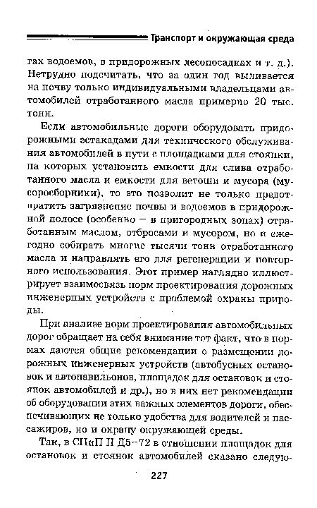 Если автомобильные дороги оборудовать придорожными эстакадами для технического обслуживания автомобилей в пути с площадками для стоянки, на которых установить емкости для слива отработанного масла и емкости для ветоши и мусора (мусоросборники), то это позволит не только предотвратить загрязнение почвы и водоемов в придорожной полосе (особенно — в пригородных зонах) отработанным маслом, отбросами и мусором, но и ежегодно собирать многие тысячи тонн отработанного масла и направлять его для регенерации и повторного использования. Этот пример наглядно иллюстрирует взаимосвязь норм проектирования дорожных инженерных устройств с проблемой охраны природы.