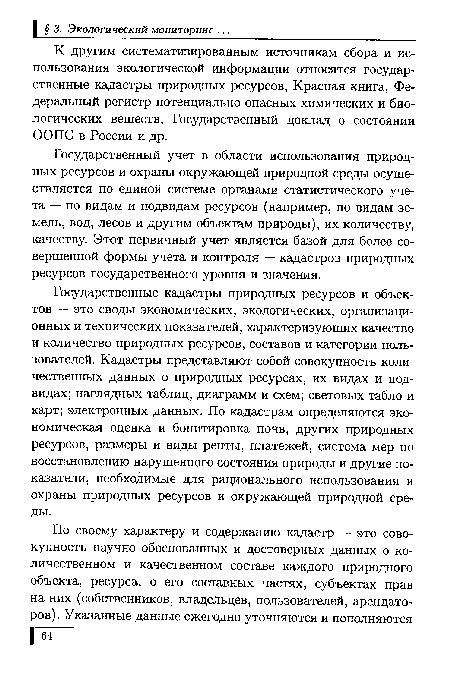 Государственные кадастры природных ресурсов и объектов — это своды экономических, экологических, организационных и технических показателей, характеризующих качество и количество природных ресурсов, составов и категории пользователей. Кадастры представляют собой совокупность количественных данных о природных ресурсах, их видах и подвидах; наглядных таблиц, диаграмм и схем; световых табло и карт; электронных данных. По кадастрам определяются экономическая оценка и бонитировка почв, других природных ресурсов, размеры и виды ренты, платежей, система мер по восстановлению нарушенного состояния природы и другие показатели, необходимые для рационального использования и охраны природных ресурсов и окружающей природной среды.