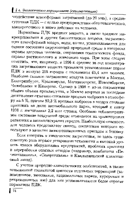 Нормативы ПДК вредных веществ, а также вредных микроорганизмов и других биологических веществ, загрязняющих атмосферный воздух, воды, почвы, устанавливаются для оценки состояния окружающей природной среды в интересах охраны здоровья человека, сохранения генетического фонда, охраны растительного и животного мира. При этом следует отметить, что, например, в 1996 г. средние за год концентрации загрязняющих веществ превысили установленные нормы ПДК в воздухе 205 городов с населением 65,4 млн человек. Наиболее сильное загрязнение воздуха отмечается в Москве, Екатеринбурге, Красноярске, Магнитогорске, Новосибирске, Челябинске и Кемерово. Однако в 1998 г. из-за сокращения общего объема производства, в Москве впервые за последние десятилетия отмечено снижение вредных выбросов в атмосферу на 5 %, причем 92,3 % вредных выбросов в воздух столицы пришлось на долю автомобильного парка, который к концу 1998 г. насчитывал 2,2 млн единиц. Особенно неблагоприятное состояние воздушной среды отмечается на транспортных развязках и автомагистралях городов. Наибольшую опасность для человека представляет свинец, соединения которого используют в качестве антидетонационных присадок к бензину.