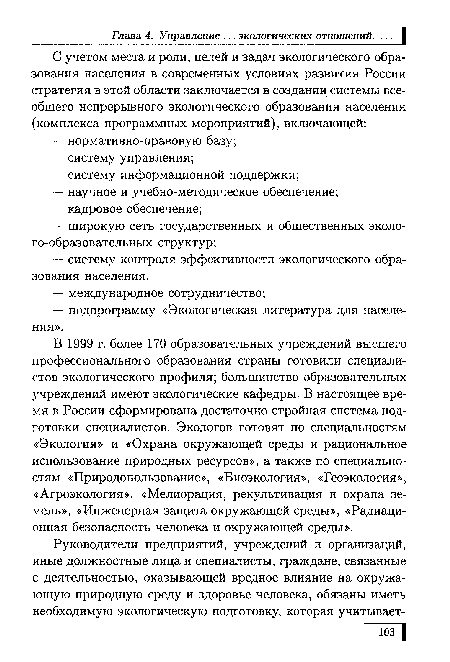 В 1999 г. более 170 образовательных учреждений высшего профессионального образования страны готовили специалистов экологического профиля; большинство образовательных учреждений имеют экологические кафедры. В настоящее время в России сформирована достаточно стройная система подготовки специалистов. Экологов готовят по специальностям «Экология» и «Охрана окружающей среды и рациональное использование природных ресурсов», а также по специальностям «Природопользование», «Биоэкология», «Геоэкология», «Агроэкология», «Мелиорация, рекультивация и охрана земель», «Инженерная защита окружающей среды», «Радиационная безопасность человека и окружающей среды».