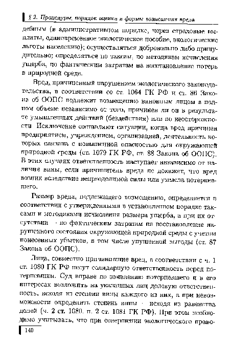 Вред, причиненный нарушением экологического законодательства, в соответствии со ст. 1064 ГК РФ и ст. 86 Закона об ООПС подлежит возмещению виновным лицом в полном объеме независимо от того, причинен ли он в результате умышленных действий (бездействия) или по неосторожности. Исключение составляют ситуации, когда вред причинен предприятием, учреждением, организацией, деятельность которых связана с повышенной опасностью для окружающей природной среды (ст. 1079 ГК РФ, ст. 88 Закона об ООПС). В этих случаях ответственность наступает независимо от наличия вины, если причинитель вреда не докажет, что вред возник вследствие непреодолимой силы или умысла потерпевшего.