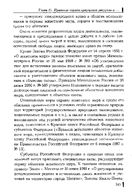 Кроме Закона Российской Федерации от 24 апреля 1995 г. «О животном мире» важное значение имеет приказ Минсель-хозпрома России от 25 мая 1999 г. № 399 «Об утверждении такс для исчисления размера взыскания за ущерб, причиненный юридическими и физическими лицами незаконным добыванием и уничтожением объектов животного мира, отнесенным к объектам охоты». Приказом Минсельхоза России от 26 июня 2000 г. № 569 утверждено Положение о порядке выдачи долгосрочных лицензий на пользование объектами животного мира, отнесенными к объектам охоты.