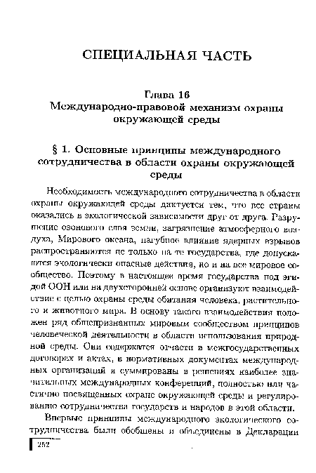 Необходимость международного сотрудничества в области охраны окружающей среды диктуется тем, что все страны оказались в экологической зависимости друг от друга. Разрушение озонового слоя земли, загрязнение атмосферного воздуха, Мирового океана, пагубное влияние ядерных взрывов распространяются не только на те государства, где допускаются экологически опасные действия, но и на все мировое сообщество. Поэтому в настоящее время государства под эгидой ООН или на двухсторонней основе организуют взаимодействие с целью охраны среды обитания человека, растительного и животного мира. В основу такого взаимодействия положен ряд общепризнанных мировым сообществом принципов человеческой деятельности в области использования природной среды. Они содержатся отчасти в межгосударственных договорах и актах, в нормативных документах международных организаций и суммированы в решениях наиболее значительных международных конференций, полностью или частично посвященных охране окружающей среды и регулированию сотрудничества государств и народов в этой области.