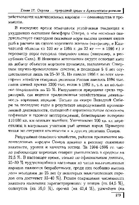 В последнее время отмечается устойчивая тенденция к ухудшению состояния биосферы Севера, о чем косвенно свидетельствует ежегодное снижение норм вылова ценных видов рыб в расчете на одного коренного жителя (например, в Камчатской области со 100 кг в 1991 г. до 32 кг — в 1996 г.) и пересмотр норм отстрела северного оленя (например, в республике Саха). В Ненецком автономном округе освоение квот на добычу объектов морского промысла, выделяемых Северным научно-промысловым советом, в последние 5-6 лет осуществляется лишь на 25-30 %. На начало 1996 г. во всех категориях хозяйств северных регионов России имелось 1694 тыс. голов оленей против 2260 тыс. голов в 1992 г., т. е. их поголовье сократилось на 25 %. Разрушается природная среда территорий, где ведется традиционная хозяйственная деятельность коренных народов. Только на севере Западной Сибири за последние годы в результате непродуманной промышленной деятельности, связанной с нерациональным освоением нефтяных и газовых месторождений, безвозвратно потеряно 110000 кв. км оленьих пастбищ. Уничтожено 200 кв. км нерестилищ и нагульных участков рыб ценных пород. Примерно такая же ситуация отмечается и в других регионах Севера.