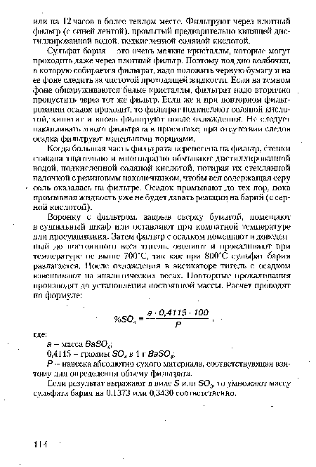 Сульфат бария - это очень мелкие кристаллы, которые могут проходить даже через плотный фильтр. Поэтому под дно колбочки, в которую собирается фильтрат, надо положить черную бумагу и на ее фоне следить за чистотой проходящей жидкости. Если на темном фоне обнаруживаются белые кристаллы, фильтрат надо вторично пропустить через тот же фильтр. Если же и при повторном фильтровании осадок проходит, то фильтрат подкисляют соляной кислотой, кипятят и вновь фильтруют после охлаждения. Не следует накапливать много фильтрата в приемнике; при отсутствии следов осадка фильтруют маленькими порциями.