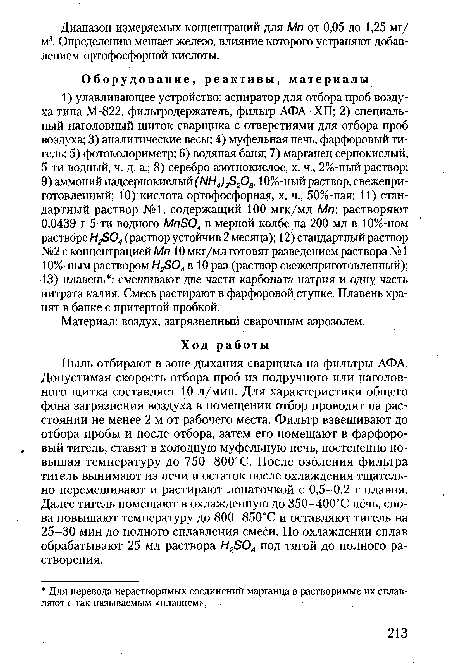 Пыль отбирают в зоне дыхания сварщика на фильтры АФА. Допустимая скорость отбора проб из подручного или наголов-ного щитка составляет 10 л/мин. Для характеристики общего фона загрязнения воздуха в помещении отбор проводят на расстоянии не менее 2 м от рабочего места. Фильтр взвешивают до отбора пробы и после отбора, затем его помещают в фарфоровый тигель, ставят в холодную муфельную печь, постепенно повышая температуру до 750-800°С. После озоления фильтра тигель вынимают из печи и остаток после охлаждения тщательно перемешивают и растирают лопаточкой с 0,5-0,2 г плавня. Далее тигель помещают в охлажденную до 350-400°С пёчь, снова повышают температуру до 800-850°С и оставляют тигель на 25-30 мин до полного сплавления смеси. По охлаждении сплав обрабатывают 25 мл раствора Н2Б04 под тягой до полного растворения.