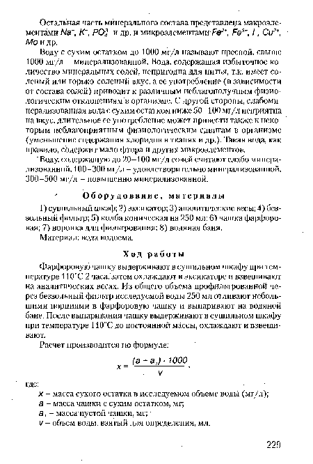 Воду с сухим остатком до 1000 мг/л называют пресной, свыше 1000 мг/л - минерализованной. Вода, содержащая избыточное количество минеральных солей, непригодна для питья, т.к. имеет соленый или горько-соленый вкус, а ее употребление (в зависимости от состава солей) приводит к различным неблагополучным физиологическим отклонениям в организме. С другой стороны, слабоминерализованная вода с сухим остатком ниже 50-100 мг/л неприятна на вкус, длительное ее употребление может привести также к некоторым неблагоприятным физиологическим сдвигам в организме (уменьшение содержания хлоридов в тканях и др.). Такая вода, как правило, содержит мало фтора и других микроэлементов.