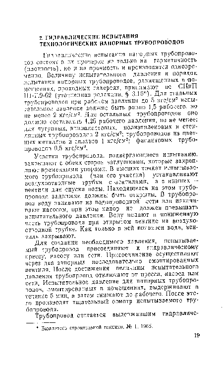 Участки трубопровода, подвергающиеся испытанию, закрывают с обеих сторон заглушками, которые закрепляют ¡временными упорами. В высших точках испытываемого трубопровода (или его участка) устанавливают воздухоотводные трубки с вентилями, а в низших — вентили для спуска воды. Находящиеся на этом трубопроводе задвижки должны быть открыты. В трубопровод воду заливают из водопроводной сети или накачивают насосом, при этом напор не должен превышать испытательного давления. Воду подают в пониженную часть трубопровода при открытом вентиле на воздухоотводной трубке. Как только в ней появится вода, вентиль закрывают.