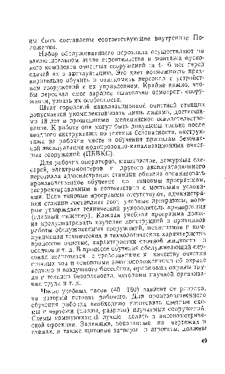 Для рабочих-операторов, машинистов, дежурных слесарей, электромонтеров и другого эксплуатационного персонала администрация станции обязана организовать производственное обучение по типовым программам, скорректированным в соответствии с местными условиями. Если типовые программы отсутствуют, администрация станции составляет свои учебные программы, которые утверждает технический руководитель предприятия (главный инженер). Каждая учебная программа должна предусматривать изучение конструкций и принципов работы обслуживаемых сооружений, механизмов и коммуникации технических и технологических характеристик процессов очистки, характеристик сточной жидкости и осадков и т. ;д. В процессе обучения обслуживающий ¡персонал знакомится с требованиями к качеству очистки сточных вод и основными законоположениями об охране водного и воздушного бассейнов, правилами охраны труда и техники безопасности, методами научной организации труда и т. д.