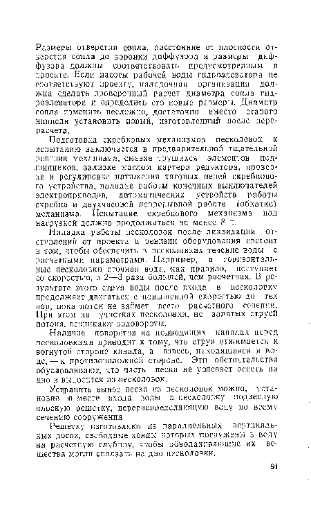 Наладка работы песколовок после ликвидации отступлений от проекта и ревизии оборудования состоит в том, чтобы обеспечить в песколовках течение воды с расчетными параметрами. Например, в горизонтальные песколовки сточная вода, как правило, поступает со скоростью, в 2—3 раза большей, чем расчетная. В результате этого струя воды после входа в песколовку продолжает двигаться с повышенной скоростью до тех пор, пока поток не займет всего расчетного сечения. При этом на участках песколовки, не занятых струей потока, .возникают водовороты.