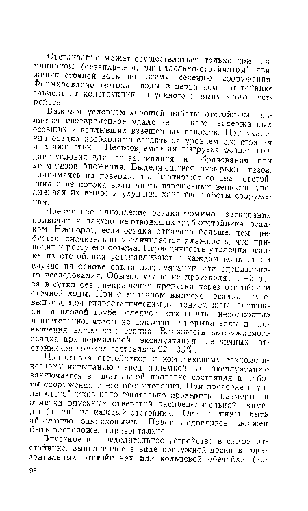 Чрезмерное накопление осадка -помимо загнивания приводит к закупорке отводящих труб отстойника осадком. Наоборот, если осадка откачано больше, чем требуется, значительно увеличивается влажность, что приводит к росту его объема. Периодичность удаления осадка из отстойника устанавливают в каждом конкретном случае на основе опыта эксплуатации или специального исследования. Обычно удаление производят 1—3 раза в сутки без ¡прекращения ¡пропуска через отстойники сточной воды. При самотечном выпуске осадка, т. е. выпуске ¡под гидростатическим давлением воды, задвижки на иловой трубе следует открывать неполностью и постепенно, чтобы не допустить ¡прорыва воды и повышения влажности осадка. Влажность выгружаемого осадка при нормальной эксплуатации первичных отстойников должна составлять 92—95%.