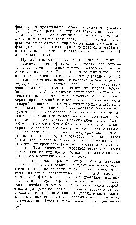 Процесс очистки сточных вод при фильтрации их через почву «а полях фильтрации и полях орошения — это совокупность сложных физико-химических и биохимических процессов. Сущность его состоит в том, что при проходе сточных вод через почву в верхнем ее слое задерживаются взвешенные и коллоидальные вещества, образующие на поверхности частичек почвы густо заселенную микроорганизмами пленку. Эта пленка адсорбирует на своей поверхности органические вещества и переводит их в растворимое состояние. Используя кислород, проникающий в поры почвы, микроорганизмы перерабатывают растворимые органические вещества в минеральные соединения. Таким образом, наличие воздуха в почве, а следовательно, и разрыхленность ее являются необходимыми условиями для нормального протекания процесса очистки. Верхние слои почвы (0,2—• 0,3 м) находятся в более благоприятных условиях кислородного режима, поэтому в них окисление органических веществ, а также процесс нитрификации происходит более интенсивно. Пригодность почв для полей фильтрации, а следовательно, и нагрузки на них определяются их гранулометрическим составом и влагоем-костью. Для увеличения производительности полей фильтрации на них часто подают предварительно осветленную (отстоенную) сточную воду.