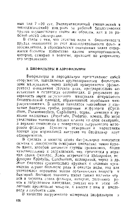 В средних и нижних слоях биофильтров находится смытая с поверхности отмершая биопленка темно-бурого цвета, которой питаются группы организмов, более чувствительные к загрязнению, чем организмы в верхних слоях фильтра. Здесь встречаются Шпгорос е, инфузории Ер1з1у1 ¡э, СагсИеэтт, коловратки, черви и др. Этот биоценоз сравнительно крупных и сильных организмов играет большую роль в очистке воды, так как уничтожает огромные массы органических веществ и бактерий. Большое значение имеет также наличие червей в верхних слоях фильтра, которые, постоянно роясь в загрузочном материале, рыхлят его и этим облегчают проникание воздуха, а вместе с ним и кислорода в глубокие слои.