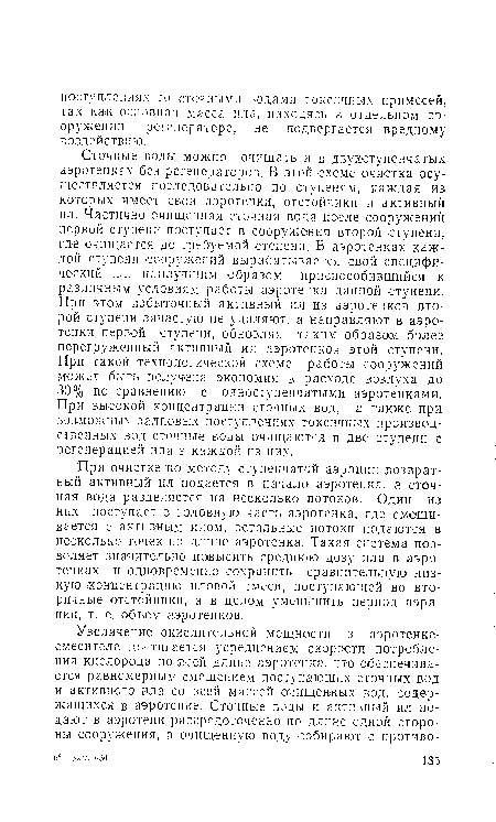 Сточные воды можно очищать и в двухступенчатых аэротенках без регенераторов. В этой схеме очистка осуществляется последовательно по ступеням, каждая из которых имеет свои аэротенки, отстойники и активный ил. Частично очищенная сточная вода после сооружений первой ступени поступает ,в сооружения второй ступени, где очищается до требуемой степени. В аэротенках каждой ступени сооружений вырабатывается свой специфический пл, нанлучшим образом приспособившийся к различным условиям работы аэротенка данной ступени. При этом избыточный активный ил из аэротенков второй ступени зачастую не удаляют, а направляют в аэро-тенжи первой ступени, обновляя таким образам более перегруженный активный ил аэротенков этой ступени. При такой технологической схеме работы сооружений может быть получена экономия в расходе воздуха до 30% по сравнению с одноступенчатыми аэротенками. При высокой концентрации сточных вод, а также при возможных залповых поступлениях токсичных производственных вод сточные воды очищаются в две ступени с регенерацией ила в каждой из них.