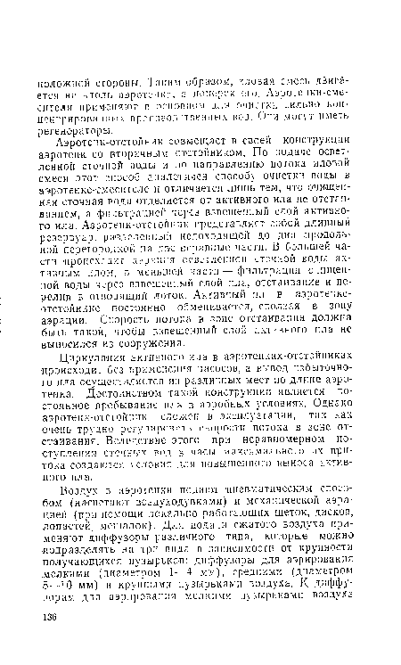 Аэротенк-отстойник совмещает в своей конструкции аэротенк со вторичным отстойником. По подаче осветленной сточной воды и по направлению потока иловой смеси этот способ аналогичен способу очистки воды в аэротенке-емесителе и отличается лишь тем, что очищенная сточная вода отделяется от активного ила не отстаиванием, а фильтрацией через взвешенный слой активного ила. Аэротенк-отстойник представляет собой длинный резервуар, разделенный недоходящей до дна продольной перегородкой на две неравные части. В большей части происходит аэрация осветленной сточной воды активным илом, в меньшей части — фильтрация очищенной воды через взвешенный слой ила, отстаивание и перелив в отводящий лоток. Активный ил в аэротенке-отстойнике постоянно обменивается, оползая в зону аэрации. Скорость потока е зоне отстаивания должна быть такой, чтобы взвешенный слой активного ила не выносился из сооружения.