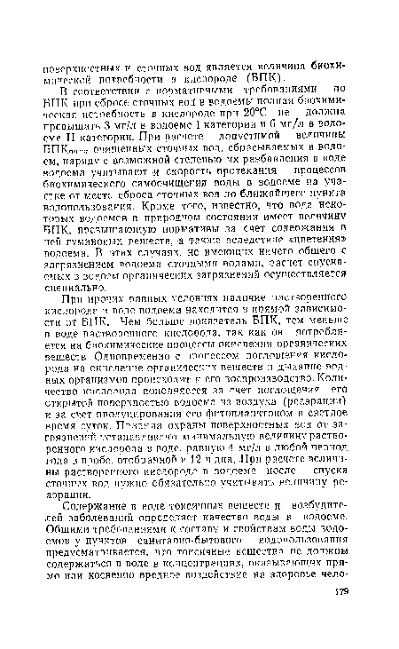 В соответствии с нормативными требованиями по БПК при сбросе сточных вод в водоемы полная биохимическая потребность в кислороде при 20°С не должна превышать 3 мг/л в водоеме I категории и б мг/л в водоеме II категории. При расчете допустимой величины БПКполн очищенных сточных вод, сбрасываемых в водоем, наряду с возможной степенью их разбавления в воде водоема учитывают и скорость протекания процессов биохимического, самоочищения воды в водоеме на участке от места сброса сточных вод до ближайшего пункта водопользования. Кроме того, известно, что вода некоторых водоемов в природном состоянии имеет величину БПК, превышающую нормативы за счет содержания в ней гуминовых веществ, а также вследствие «цветения» водоема. В этих случаях, не имеющих ничего общего с загрязнением водоема сточными водами, расчет спускаемых в водоем органических загрязнений осуществляется специально.