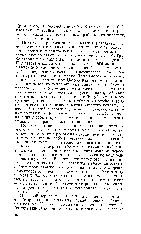 После испытания на водо- и газонепроницаемость и осмотра всех элементов, систем и коммуникаций метан-тенков до пуска их в работу на осадке производят комплексное испытание работы метантенков на очищенной сточной или технической воде. Такое испытание не только позволяет проверить работу механизмов и трубопроводов. но и дает возможность эксплуатационному персоналу приобрести производственные навыки по обслуживанию сооружения. Во премя комплексного испытания на воде проверяют режимы загрузки и выгрузки осадка, работу пропеллерных мешалок (или гидроэлеваторов), инжекторов для подогрева осадка и насосов. Затем воду кз метантенка сливают (или перепускают для использования в других сооружениях), повторно осматривают всю систему, при необходимости устраняют обнаруженные дефекты и недостатки и подготовляют метантеик для пуска в работу.