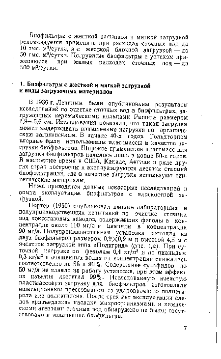 Портер (1960) опубликовал данные лабораторных и полупроизводственных испытаний по очистке сточных вод коксогазовых заводов, содержавших фенолы в концентрации около 110 мг/л и цианиды в концентрации 90 мг/л. Полупроизводственная установка состояла из двух биофильтров размером 0,9X0.9 м и высотой 4,5 м с ячеистой загрузкой типа «Полигрид» (рис. 1,а). При суточной нагрузке по фенолам 0,4 кг/м3 и по цианидам 0,3 т/и3 в очищенных водах их концентрации снижались соответственно на 95 и 90%. Содержание сульфидов до 50 мг/л не влияло на работу установки, при этом эффект их изъятия достигал 99%. Исследованную ячеистую пластмассовую загрузку для биофильтров изготовляли инжекционным прессованием из ударопрочного полистирола или полиэтилена. После трех лет эксплуатации следов «разъедания» насадки микроорганизмами и химическими агентами сточных вод обнаружено не было; отсутствовало и заиливание биофильтра.