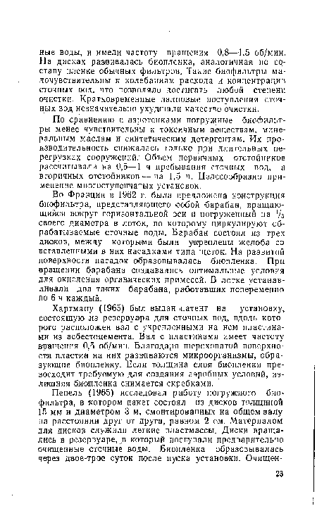 Во Франции ¡в 1962 г. была предложена конструкция биофильтра, представляющего собой барабан, вращающийся вокруг горизонтальной оси и погруженный ,на /з своего диаметра в лоток, по которому циркулируют обрабатываемые сточные воды. Барабан состоял из трех дисков, между которыми были укреплены желоба со вставленными в них насадками типа щеток. На развитой поверхности насадок образовывалась биопленка. При вращении барабана создавались оптимальные условия для окисления органических примесей. В лотке устанавливали два таких барабана, работавших попеременно по 6 ч каждый.