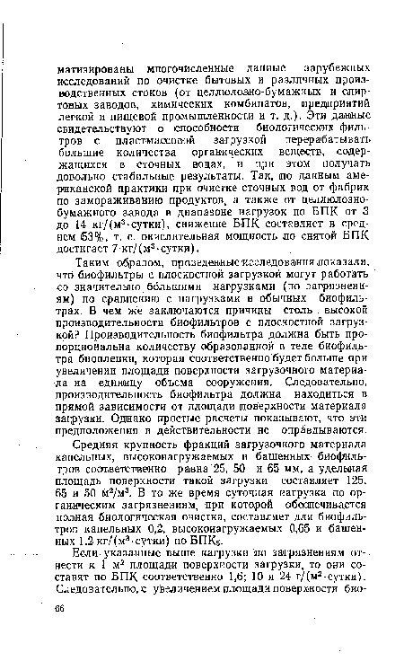 Таким образом, проведенные исследования показали, что биофильтры с плоскостной загрузкой могут работать со значительно большими нагрузками (по загрязнениям) по сравнению с нагрузками в обычных биофильтрах. В чем же заключаются причины столь , высокой производительности биофильтров с плоскостной загрузкой? Производительность биофильтра должна быть пропорциональна количеству образованной в теле биофильтра биопленки, которая соответственно будет больше при увеличении площади поверхности загрузочного материала на единицу объема сооружения. Следовательно, производительность биофильтра должна находиться в прямой зависимости от площади поверхности материала загрузки. Однако простые расчеты показывают, что эти предположения в действительности не оправдываются.