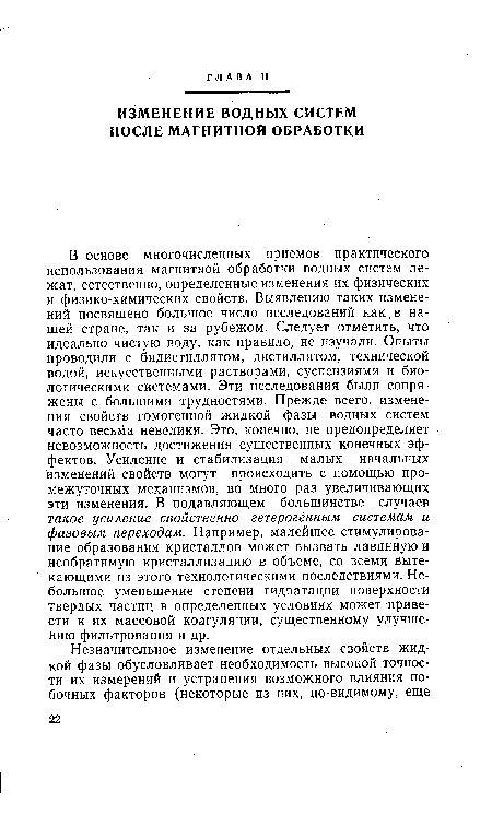 В основе многочисленных приемов практического использования магнитной обработки водных систем лежат, естественно, определенные изменения их физических и физико-химических свойств. Выявлению таких изменений посвящено большое число исследований как в нашей стране, так и за рубежом. Следует отметить, что идеально чистую воду, как правило, не изучали. Опыты проводили с бидистиллятом, дистиллятом, технической водой, искусственными растворами, суспензиями и биологическими системами. Эти исследования были сопряжены с большими трудностями. Прежде всего, изменения свойств гомогенной жидкой фазы водных систем часто весьма невелики. Это, конечно, не предопределяет невозможность достижения существенных конечных эффектов. Усиление и стабилизация малых начальных изменений свойств могут происходить с помощью промежуточных механизмов, во много раз увеличивающих эти изменения. В подавляющем большинстве случаев такое усиление свойственно гетерогенным системам и фазовым переходам. Например, малейшее стимулирование образования кристаллов может вызвать лавинную и необратимую кристаллизацию в объеме, со всеми вытекающими из этого технологическими последствиями. Небольшое уменьшение степени гидратации поверхности твердых частиц в определенных условиях может привести к их массовой коагуляции, существенному улучшению фильтрования и др.