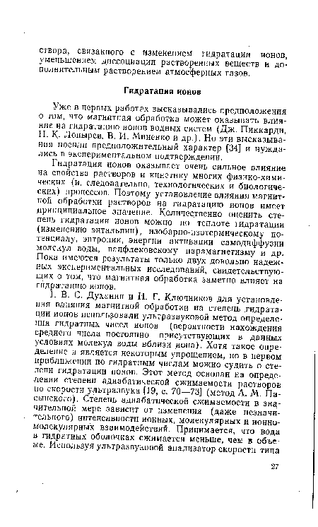 Гидратация ионов оказывает очень сильное влияние на свойства растворов и кинетику многих физико-химических (и, следовательно, технологических и биологических) процессов. Поэтому установление влияния магнитной обработки растворов на гидратацию ионов имеет принципиальное значение. Количественно оценить степень гидратации ионов можно по теплоте гидратации (изменению энтальпии), изобарно-изотермическому потенциалу, энтропии, энергии активации самодиффузии молекул воды, ванфлековскому парамагнетизму и др. Пока имеются результаты только двух довольно надежных экспериментальных исследований, свидетельствующих о том, что магнитная обработка заметно влияет на гидратацию ионов.