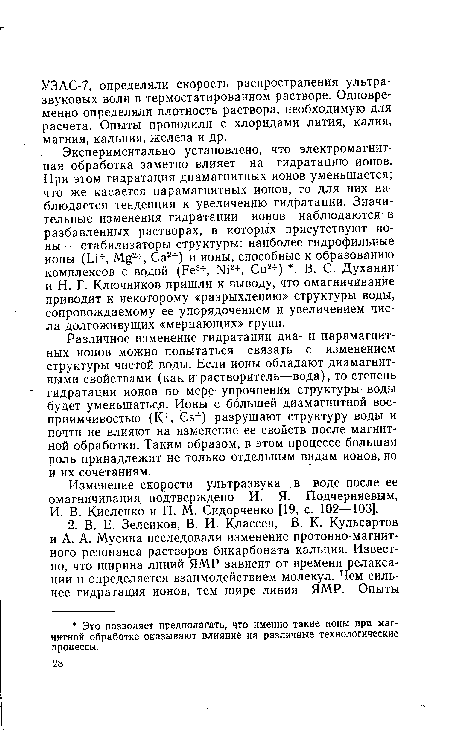 Различное изменение гидратации диа- и парамагнитных ионов можно попытаться связать с изменением структуры чистой воды. Если ионы обладают диамагнитными свойствами (как и растворитель—вода), то степень гидратации ионов по мере упрочнения структуры воды будет уменьшаться. Ионы с большей диамагнитной восприимчивостью (К+, Сз+) разрушают структуру воды и почти не влияют на изменение ее свойств после магнитной обработки. Таким образом, в этом процессе большая роль принадлежит не только отдельным видам ионов, но и их сочетаниям.