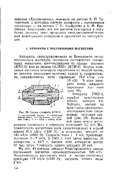 Аппараты ПМУ-1, серийно выпускаемые только заводом им. Войкова, состоят из трех—пяти однотипных, последовательно соединенных чугунных секций (рис. 39). Кольцевой зазор между постоянными магнитами и корпусом составляет 2,5 мм. Напряженность магнитного поля (максимальная) в первой секции 87,6 кА/м (1100 Э), в остальных четырех по 143 кА/м (1800 Э). Скорость воды 1—2 м/с, производительность 2—7 м3/ч. В 1963 г. этот завод выпустил 30 аппаратов, в 1977 г. выпуск этих аппаратов достиг 65 тыс. штук. Стоимость одного аппарата 26 руб.