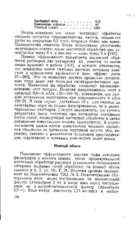 Пример эффективного применения магнитной обработки растворов для улучшения их очистки от ионов цинка приведен в работе [167], в которой отмечается, что осаждение ионов тяжелых цветных металлов известью и природными карбонатами дает эффект лишь 97—98%. Это не позволяет достичь предельно допустимых норм даже для водоемов санитарно-бытового значения. Магнитная же обработка позволяет интенсифицировать этот процесс. Изменяя напряженность поля в пределах 0,8—8 кА/м (10—100 Э), установили, что лучшие результаты получаются при напряженности 4 кА/м (50 Э). В этом случае достаточно 10 с для очистки до санитарных норм не только фильтрованных, но и декантированных растворов. Следует подчеркнуть, что лучшие результаты были получены при начальном осаждении цинка содой, последующей магнитной обработке и затем добавлении известкового молока (коагулянта). В случае осаждения цинка одним известковым молоком магнитная обработка не приносила ощутимой пользы. Это, вероятно, связано с различными условиями кристаллиза-ции гидроокисей и основных углекислых солей цинка.