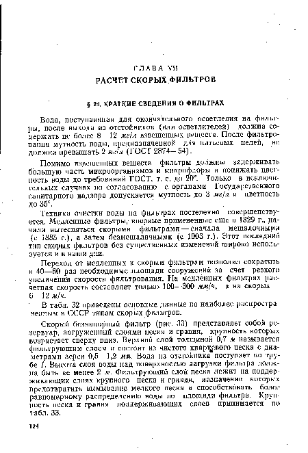 Скорый безнапорный фильтр (рис. 33) представляет собой резервуар, загруженный слоями песка и гравия, крупность которых возрастает сверху вниз. Верхний слой толщиной 0,7 м называется фильтрующим слоем и состоит из чистого кварцевого песка с диаметрами зерен 0,5—1,2 мм. Вода из отстойника поступает по трубе 1. Высота слоя воды над поверхностью загрузки фильтра должна быть не менее 2 м. Фильтрующий слой песка лежит на поддерживающих слоях крупного песка и гравия, назначение которых предотвратить вымывание мелкого песка и способствовать более равномерному распределению воды по площади фильтра. Крупность песка и гравия поддерживающих слоев принимается по табл. 33.