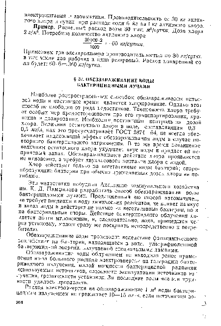 Наиболее распространенным способом обеззараживания питьевой воды в настоящее время является хлорирование. Однако этот способ не свободен от ряда недостатков. Токсичность хлора требует особых мер предосторожности при его транспортировании, хранении и дозировании. Необходим постоянный контроль за дозой хлора. Величина остаточного хлора в воде, составляющая 0,3— 0,5 мг/л, как это предусматривает ГОСТ 2874—54, не всегда обеспечивает надлежащий эффект обеззараживания воды в случае повторного бактериального загрязнения. В то же время повышение величины остаточного хлора ухудшает вкус воды и придает ей неприятный запах. Обеззараживающее действие хлора проявляется не мгновенно, а требует двухчасового контакта хлора с водой.