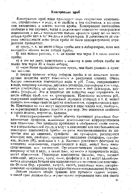 В период времени между отбором пробы и ее анализом" исследуемые вещества могут измениться в различной степени. Очень быстро изменяются температура воды и pH. Газы, содержащиеся в воде, например кислород, двуокись углерода, сероводород или хлор, могут улетучиться из пробы или появиться в ней (кислород, двуокись углерода). Эти и подобные им вещества надо определять на месте отбора проб или их фиксировать. Изменение величины pH, содержания карбонатов, свободной двуокиси углерода и т. п. может вызвать изменение свойств других компонентов, содержащихся в пробе. Некоторые из них могут выделиться в виде осадка или, наоборот, из нерастворимой формы перейти в раствор. Это относится особенно к солям железа, марганца, кальция.